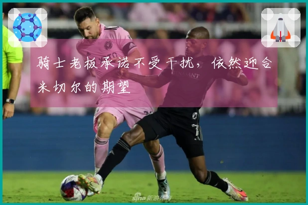 骑士老板承诺不受干扰，依然迎合米切尔的期望