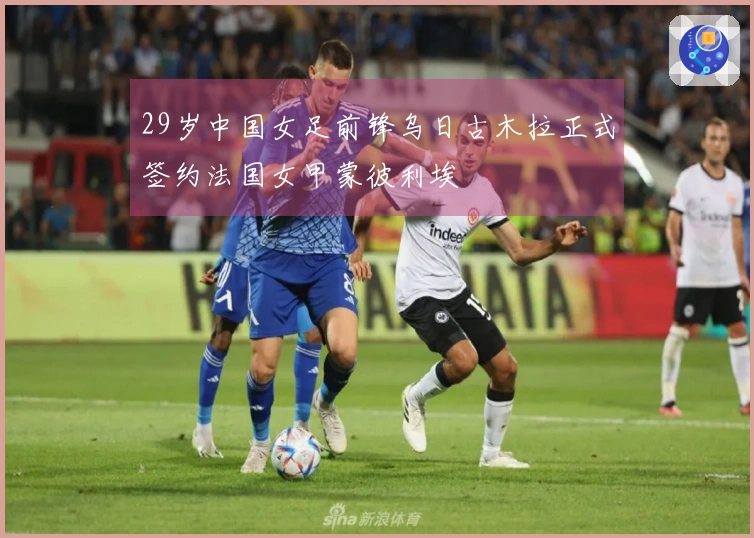 29岁中国女足前锋乌日古木拉正式签约法国女甲蒙彼利埃