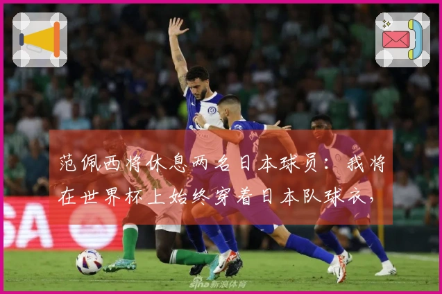 范佩西将休息两名日本球员：我将在世界杯上始终穿着日本队球衣，除非对阵荷兰。