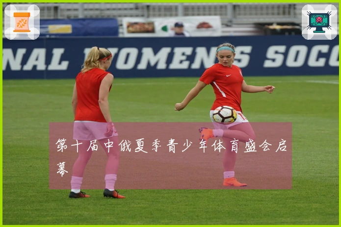 第十届中俄夏季青少年体育盛会启幕