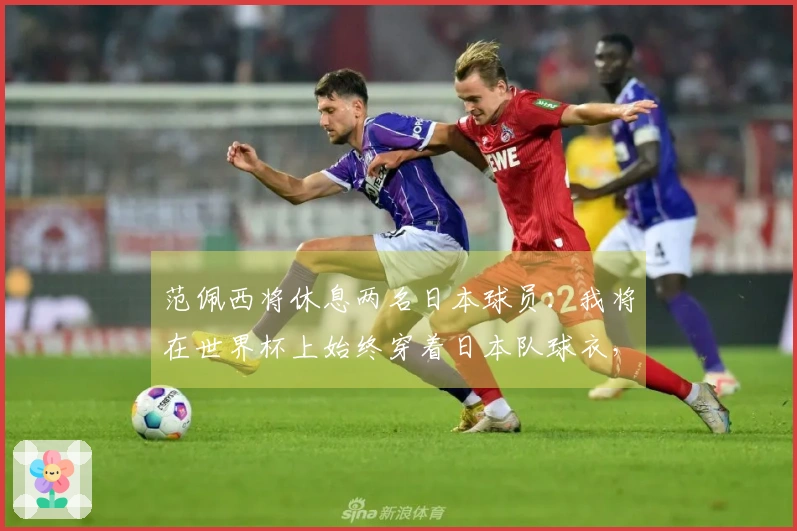 范佩西将休息两名日本球员：我将在世界杯上始终穿着日本队球衣，除非对阵荷兰。